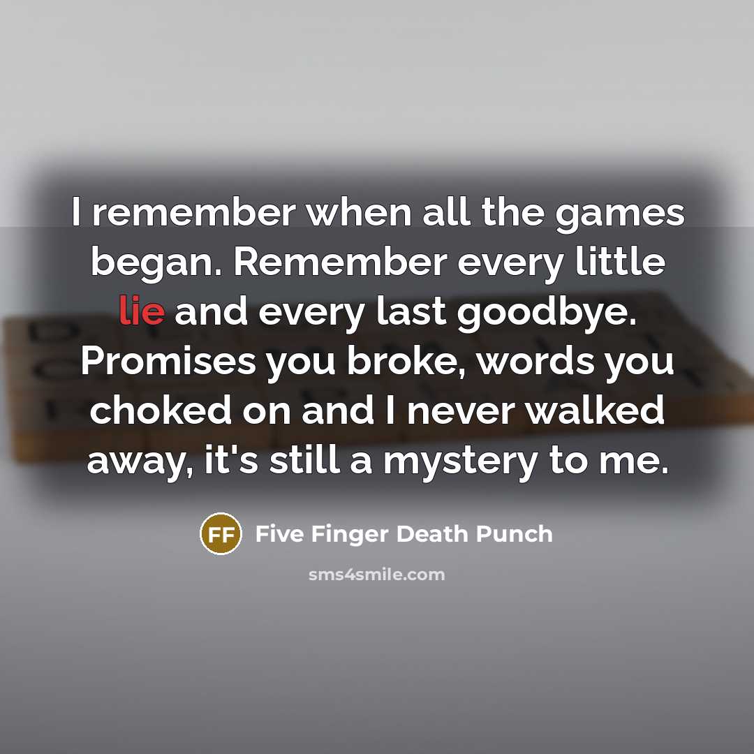 “I remember when all the games began. Remember every little lie and every last goodbye. Promises you broke, words you choked on and I never walked away, it's still a mystery to me.” quote by Five Finger Death Punch