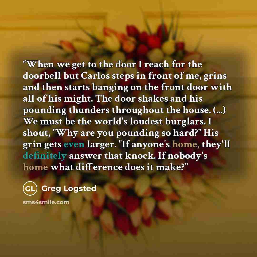 “When we get to the door I reach for the doorbell but Carlos steps in front of me, grins and then starts banging on the front door with all of his might. The door shakes and his pounding thunders throughout the house. (...) We must be the world's loudest burglars. I shout, "Why are you pounding so…” quote by Greg Logsted