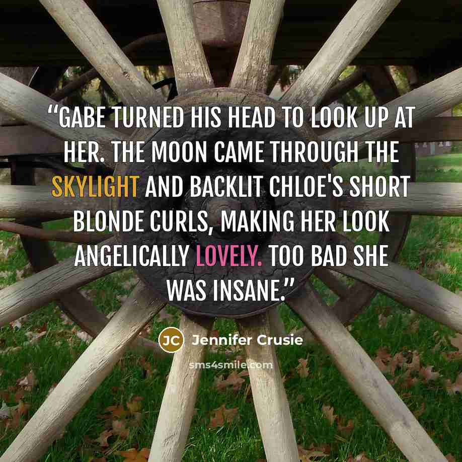“Gabe turned his head to look up at her. The moon came through the skylight and backlit Chloe's short blonde curls, making her look angelically lovely. Too bad she was insane.” quote by Jennifer Crusie