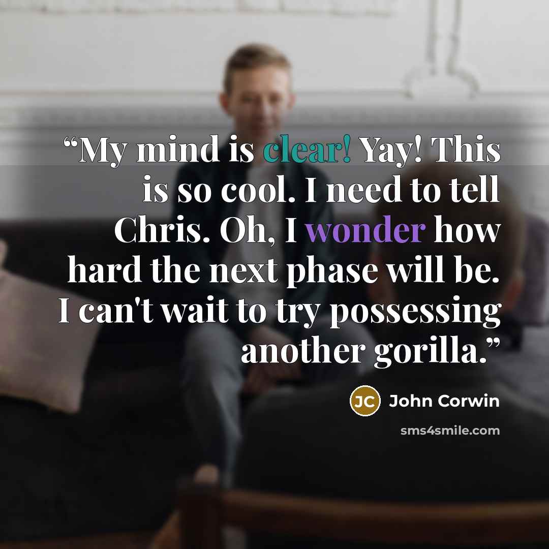 “My mind is clear! Yay! This is so cool. I need to tell Chris. Oh, I wonder how hard the next phase will be. I can't wait to try possessing another gorilla.” quote by John Corwin