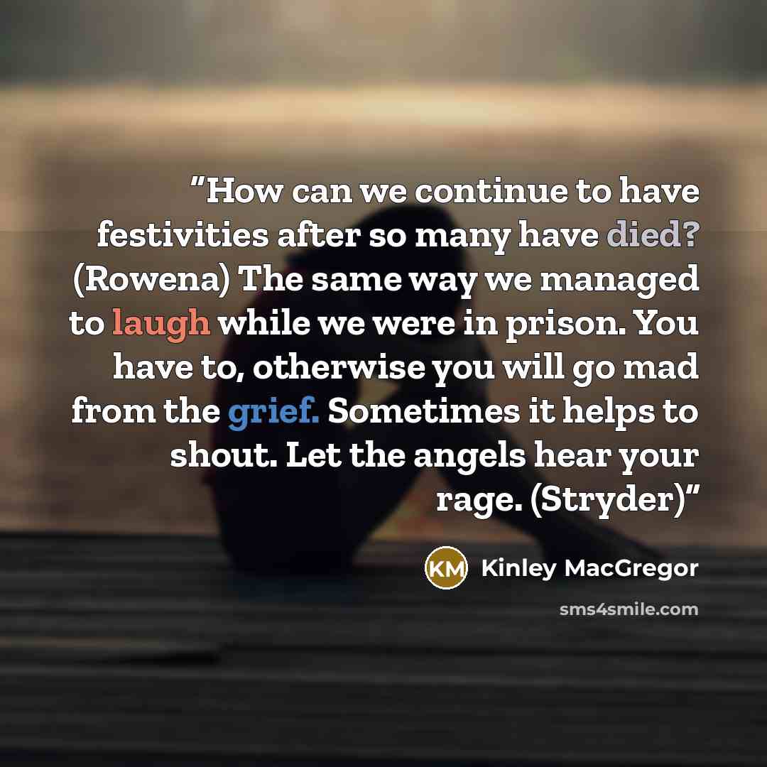 “How can we continue to have festivities after so many have died? (Rowena) The same way we managed to laugh while we were in prison. You have to, otherwise you will go mad from the grief. Sometimes it helps to shout. Let the angels hear your rage. (Stryder)” quote by Kinley MacGregor