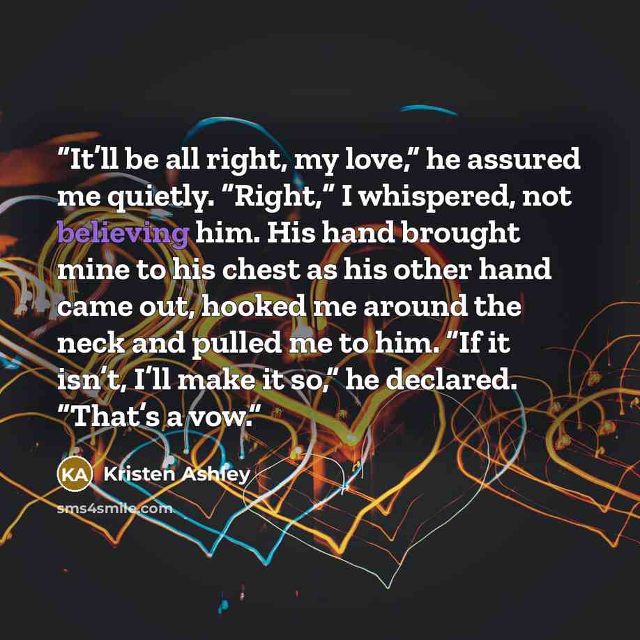 “It’ll be all right, my love,” he assured me quietly. “Right,” I whispered, not believing him. His hand brought mine to his chest as his other hand came out, hooked me around the neck and pulled me to him. “If it isn’t, I’ll make it so,” he declared. “That’s a vow.” quote by Kristen Ashley