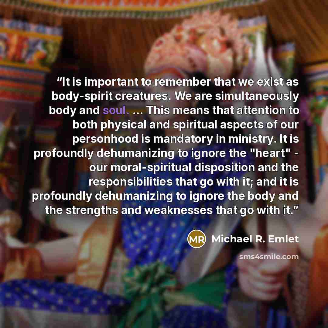 “It is important to remember that we exist as body-spirit creatures. We are simultaneously body and soul. ... This means that attention to both physical and spiritual aspects of our personhood is mandatory in ministry. It is profoundly dehumanizing to ignore the "heart" - our moral-spiritual…” quote by Michael R. Emlet