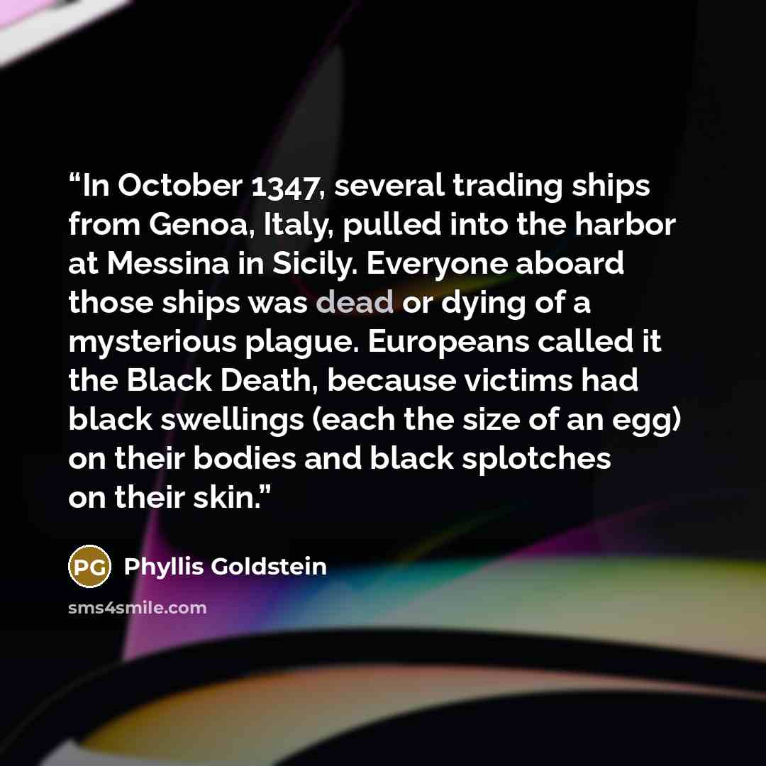 “In October 1347, several trading ships from Genoa, Italy, pulled into the harbor at Messina in Sicily. Everyone aboard those ships was dead or dying of a mysterious plague. Europeans called it the Black Death, because victims had black swellings (each the size of an egg) on their bodies and black…” quote by Phyllis Goldstein