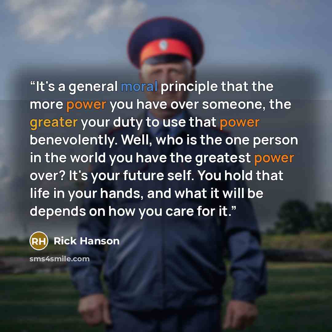 “It's a general moral principle that the more power you have over someone, the greater your duty to use that power benevolently. Well, who is the one person in the world you have the greatest power over? It's your future self. You hold that life in your hands, and what it will be depends on how you…” quote by Rick Hanson