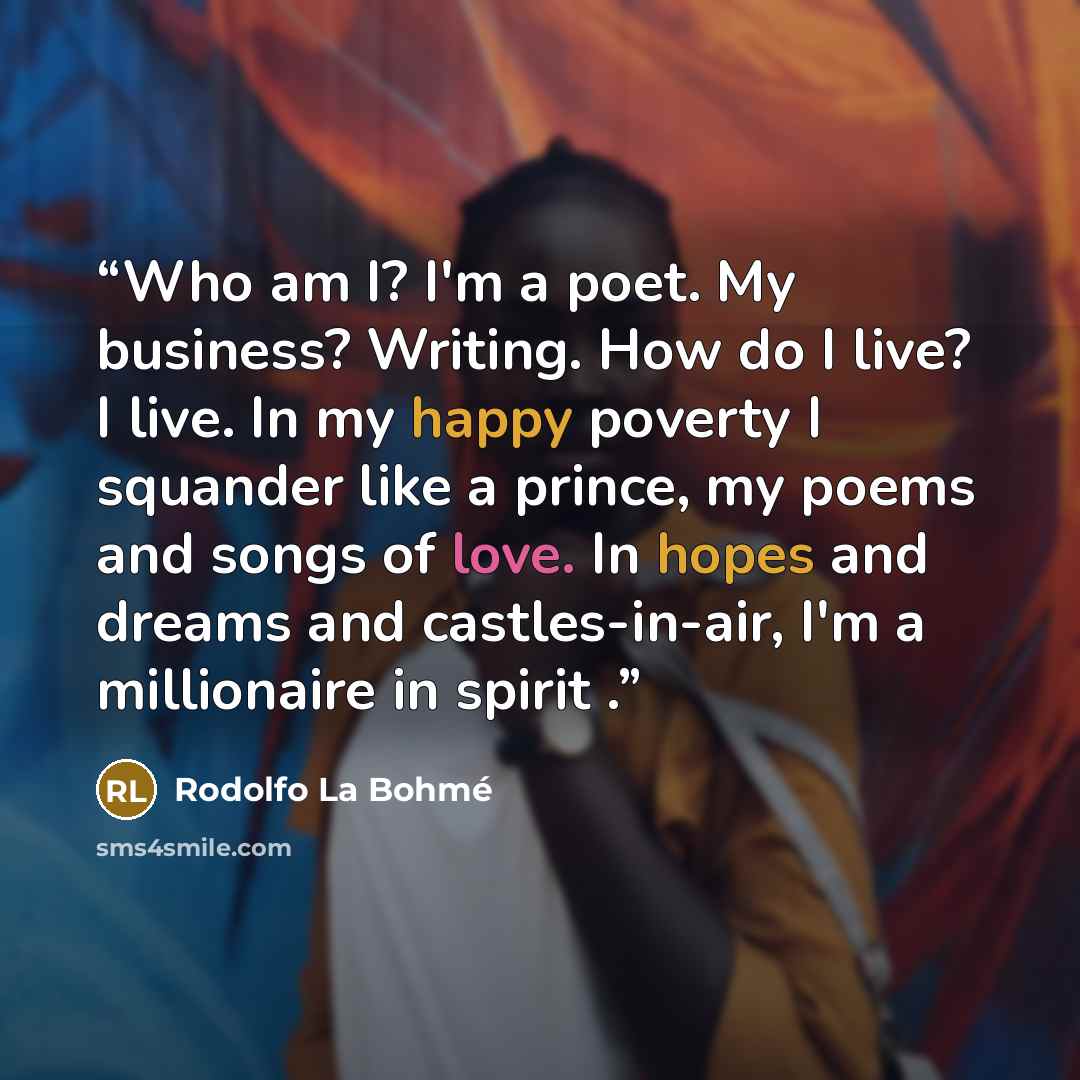 “Who am I? I'm a poet. My business? Writing. How do I live? I live. In my happy poverty I squander like a prince, my poems and songs of love. In hopes and dreams and castles-in-air, I'm a millionaire in spirit .” quote by Rodolfo La Bohmé