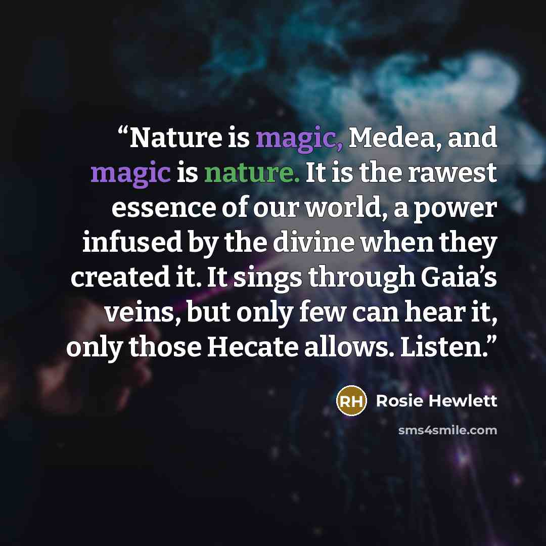 “Nature is magic, Medea, and magic is nature. It is the rawest essence of our world, a power infused by the divine when they created it. It sings through Gaia’s veins, but only few can hear it, only those Hecate allows. Listen.” quote by Rosie Hewlett