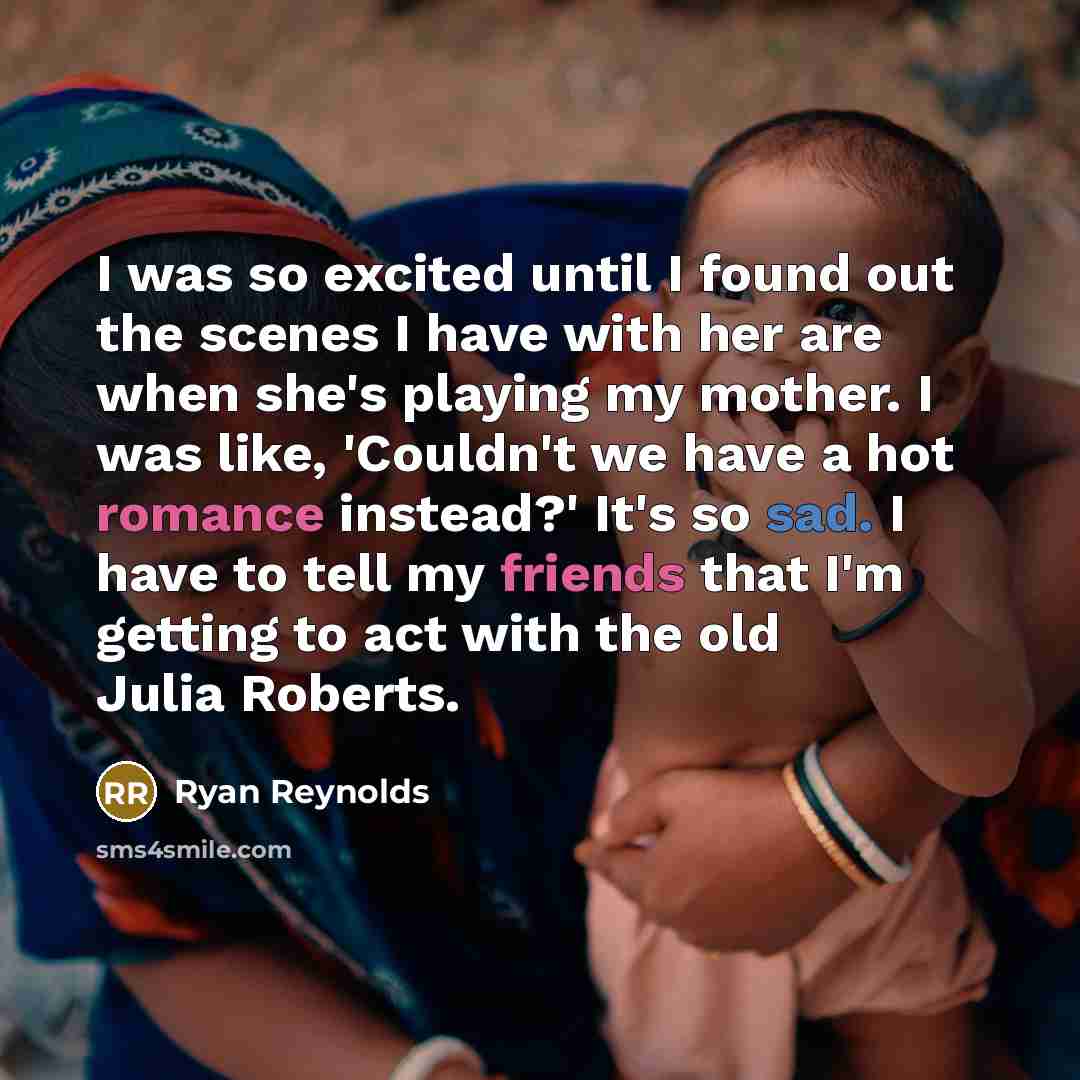 “I was so excited until I found out the scenes I have with her are when she's playing my mother. I was like, 'Couldn't we have a hot romance instead?' It's so sad. I have to tell my friends that I'm getting to act with the old Julia Roberts.” quote by Ryan Reynolds