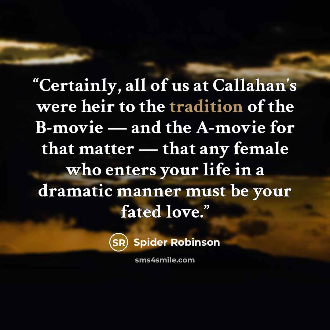 “Certainly, all of us at Callahan's were heir to the tradition of the B-movie — and the A-movie for that matter — that any female who enters your life in a dramatic manner must be your fated love.” quote by Spider Robinson