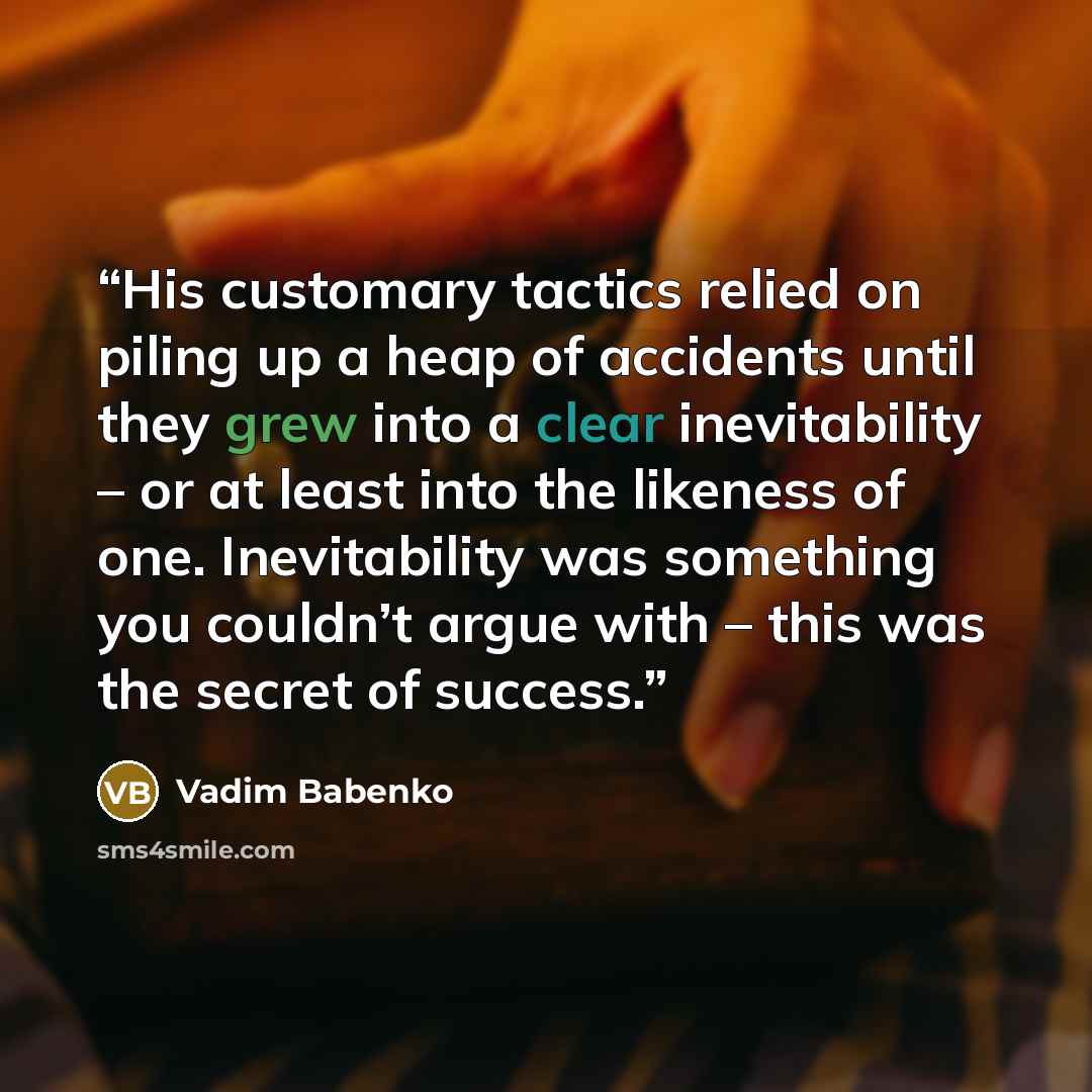 “His customary tactics relied on piling up a heap of accidents until they grew into a clear inevitability – or at least into the likeness of one. Inevitability was something you couldn’t argue with – this was the secret of success.” quote by Vadim Babenko