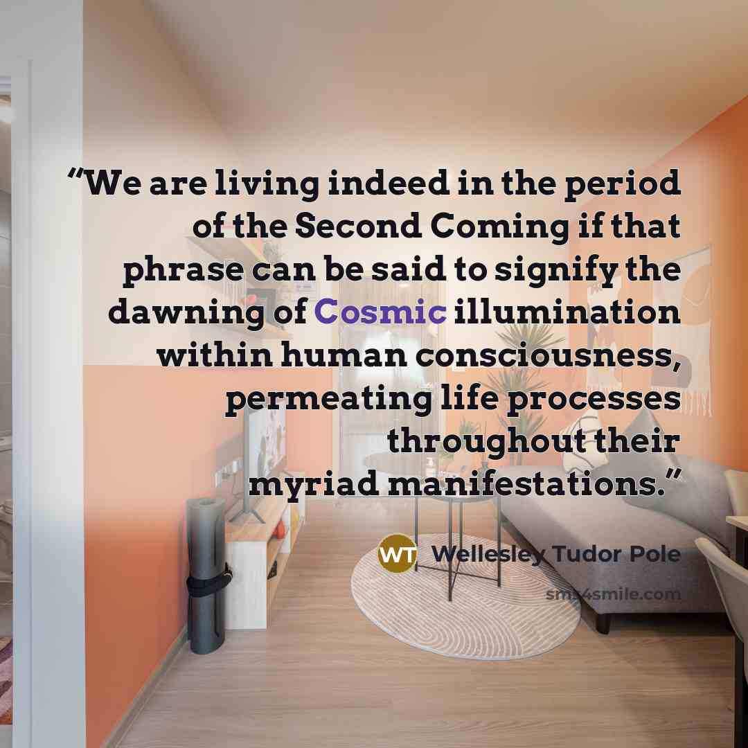 “We are living indeed in the period of the Second Coming if that phrase can be said to signify the dawning of Cosmic illumination within human consciousness, permeating life processes throughout their myriad manifestations.” quote by Wellesley Tudor Pole