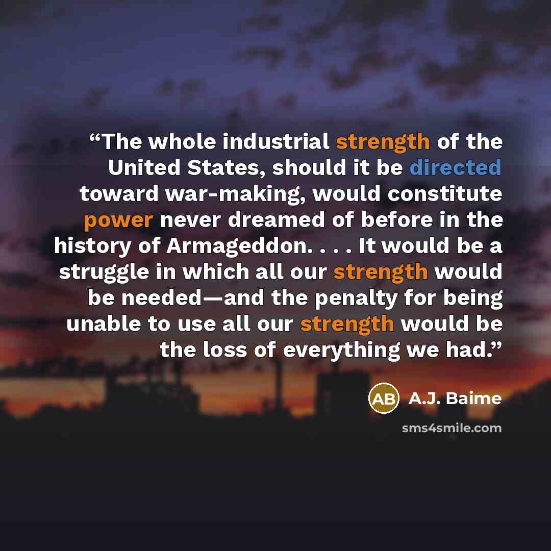 “The whole industrial strength of the United States, should it be directed toward war-making, would constitute power never dreamed of before in the history of Armageddon. . . . It would be a struggle in which all our strength would be needed—and the penalty for being unable to use all our strength…” quote by A.J. Baime