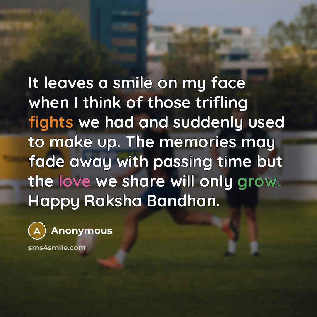 “It leaves a smile on my face when I think of those trifling fights we had and suddenly used to make up. The memories may fade away with passing time but the love we share will only grow. Happy Raksha Bandhan.” quote by Anonymous