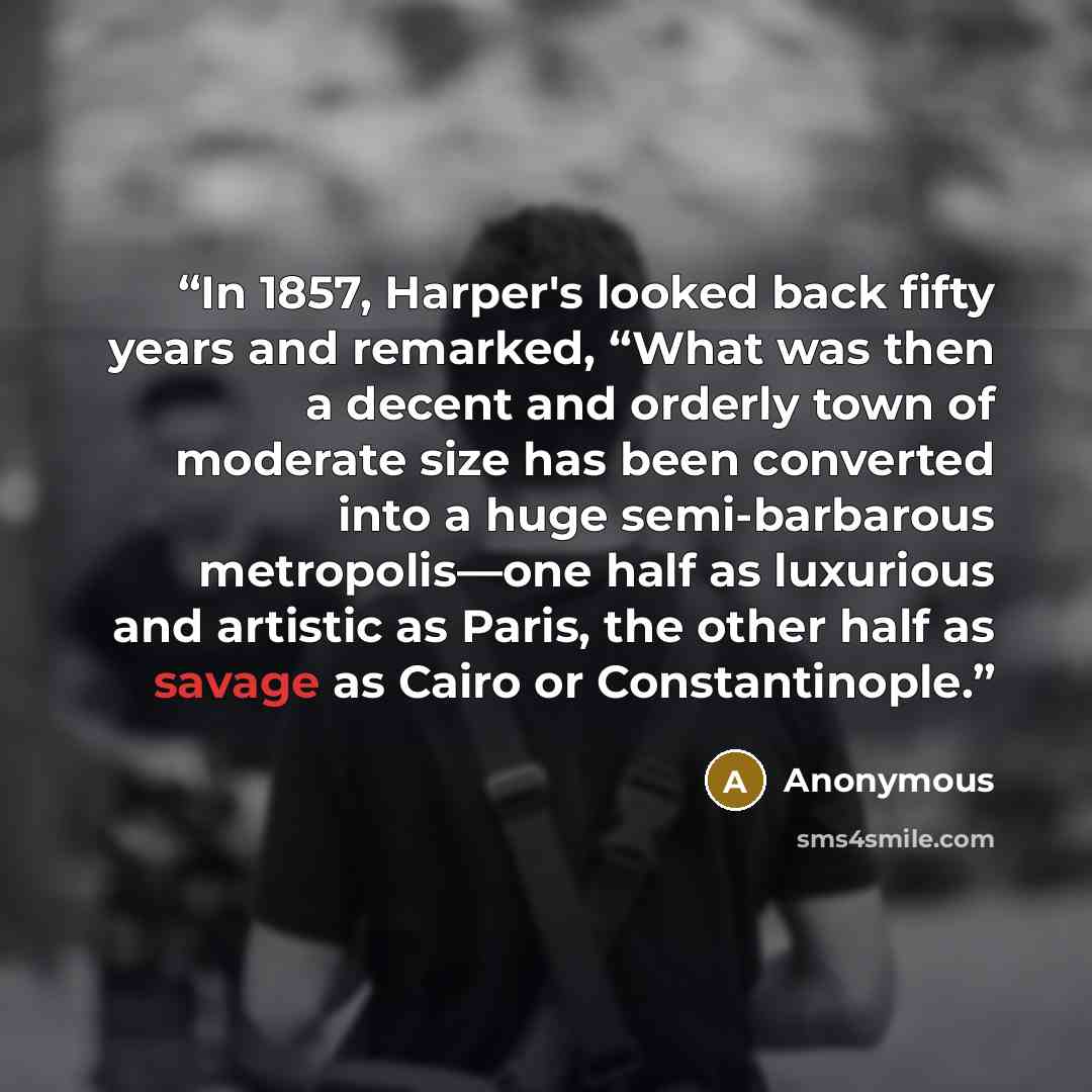 “In 1857, Harper's looked back fifty years and remarked, “What was then a decent and orderly town of moderate size has been converted into a huge semi-barbarous metropolis—one half as luxurious and artistic as Paris, the other half as savage as Cairo or Constantinople.” quote by Anonymous