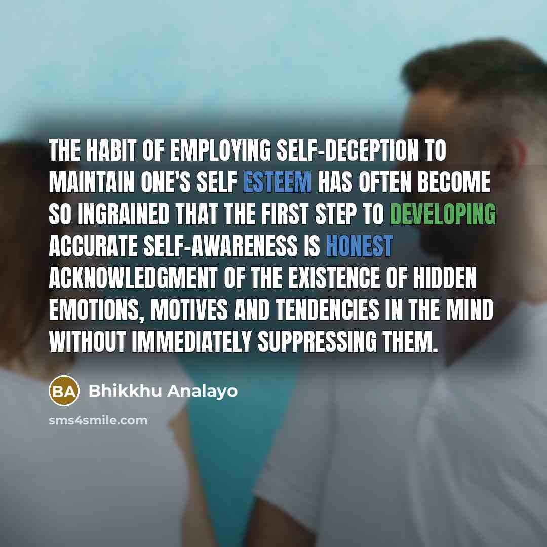 “The habit of employing self-deception to maintain one's self esteem has often become so ingrained that the first step to developing accurate self-awareness is honest acknowledgment of the existence of hidden emotions, motives and tendencies in the mind without immediately suppressing them.” quote by Bhikkhu Analayo