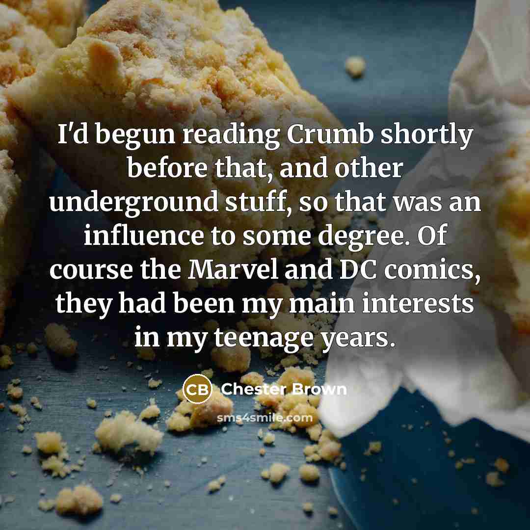 “I'd begun reading Crumb shortly before that, and other underground stuff, so that was an influence to some degree. Of course the Marvel and DC comics, they had been my main interests in my teenage years.” quote by Chester Brown