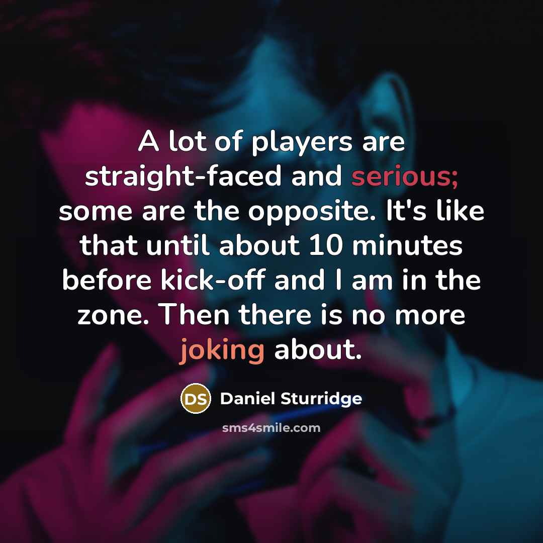 “A lot of players are straight-faced and serious; some are the opposite. It's like that until about 10 minutes before kick-off and I am in the zone. Then there is no more joking about.” quote by Daniel Sturridge