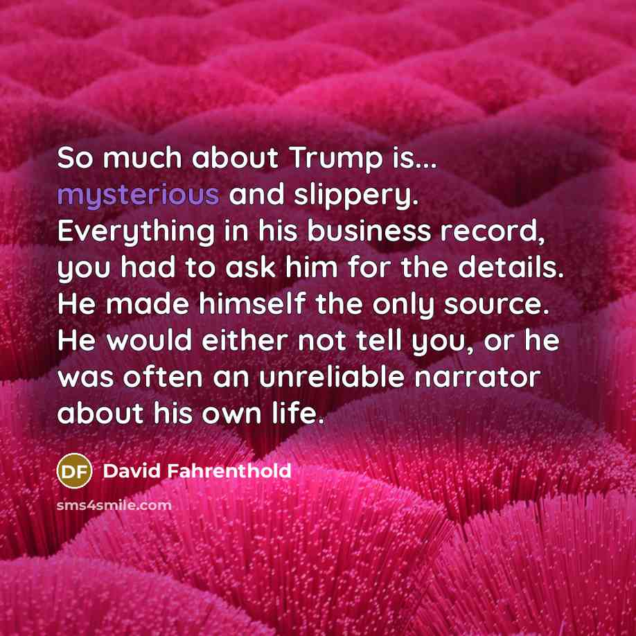 “So much about Trump is... mysterious and slippery. Everything in…” quote by David Fahrenthold