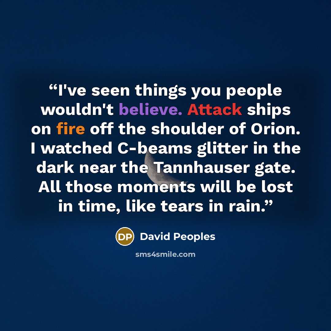 “I've seen things you people wouldn't believe. Attack ships on fire off the shoulder of Orion. I watched C-beams glitter in the dark near the Tannhauser gate. All those moments will be lost in time, like tears in rain.” quote by David Peoples