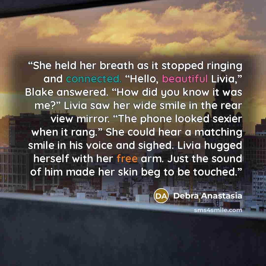 “She held her breath as it stopped ringing and connected. “Hello, beautiful Livia,” Blake answered. “How did you know it was me?” Livia saw her wide smile in the rear view mirror. “The phone looked sexier when it rang.” She could hear a matching smile in his voice and sighed. Livia hugged herself…” quote by Debra Anastasia