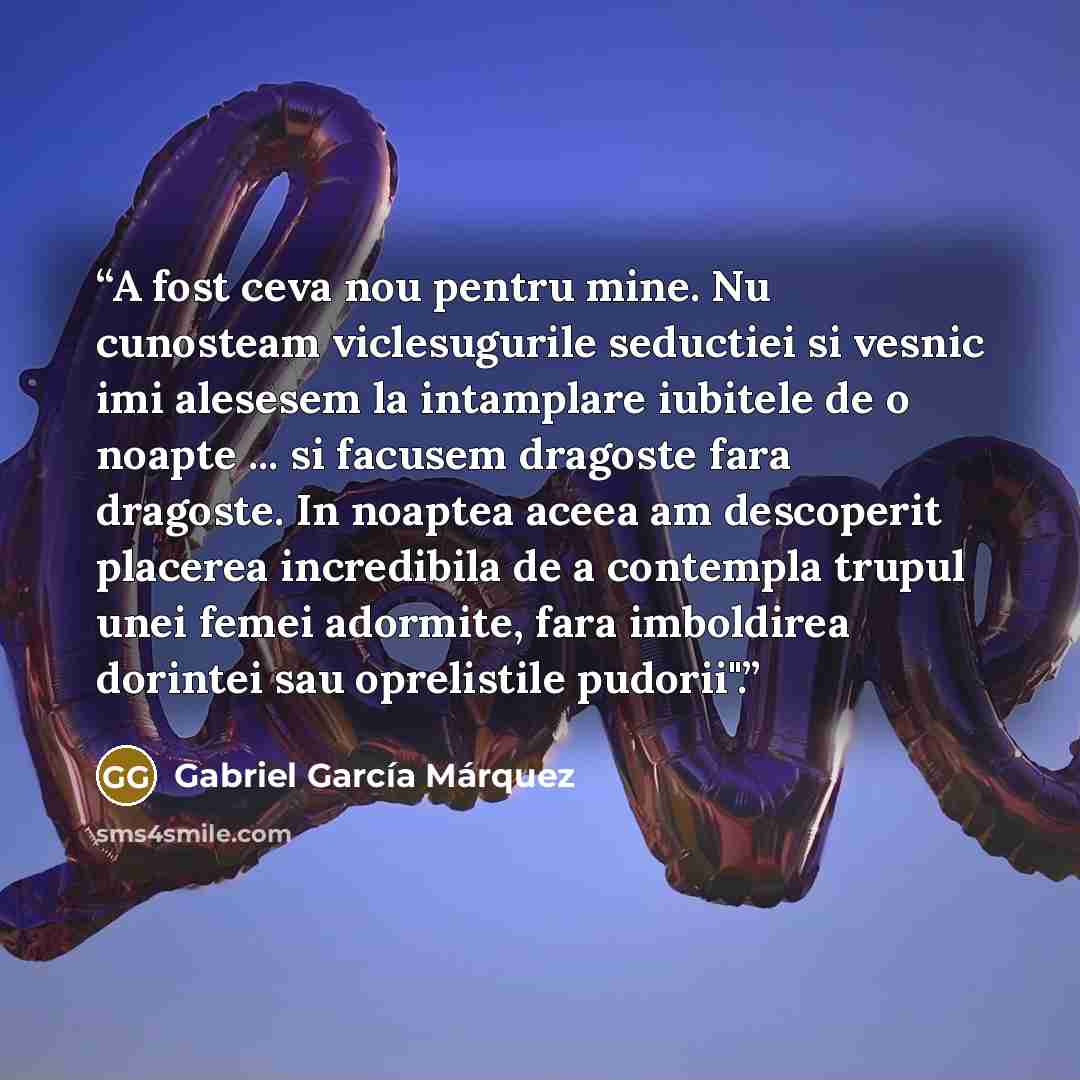 “A fost ceva nou pentru mine. Nu cunosteam viclesugurile seductiei si vesnic imi alesesem la intamplare iubitele de o noapte ... si facusem dragoste fara dragoste. In noaptea aceea am descoperit placerea incredibila de a contempla trupul unei femei adormite, fara imboldirea dorintei sau oprelistile…” quote by Gabriel García Márquez