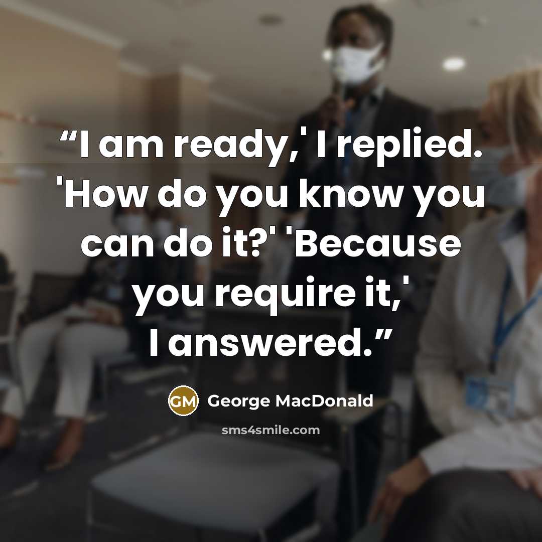 “I am ready,' I replied. 'How do you know you can do it?' 'Because you require it,' I answered.” quote by George MacDonald