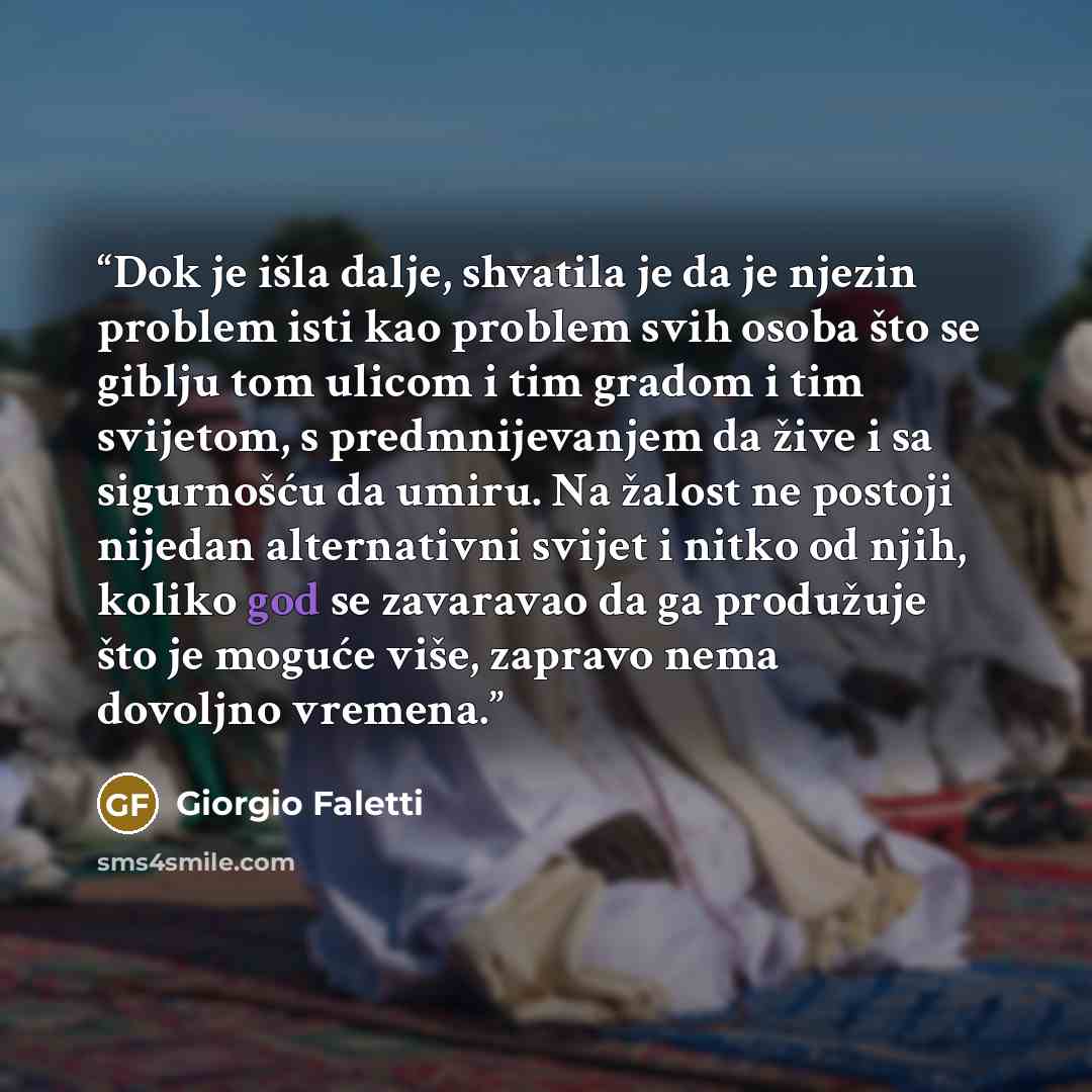 “Dok je išla dalje, shvatila je da je njezin problem isti kao problem svih osoba što se giblju tom ulicom i tim gradom i tim svijetom, s predmnijevanjem da žive i sa sigurnošću da umiru. Na žalost ne postoji nijedan alternativni svijet i nitko od njih, koliko god se zavaravao da ga produžuje što je…” quote by Giorgio Faletti