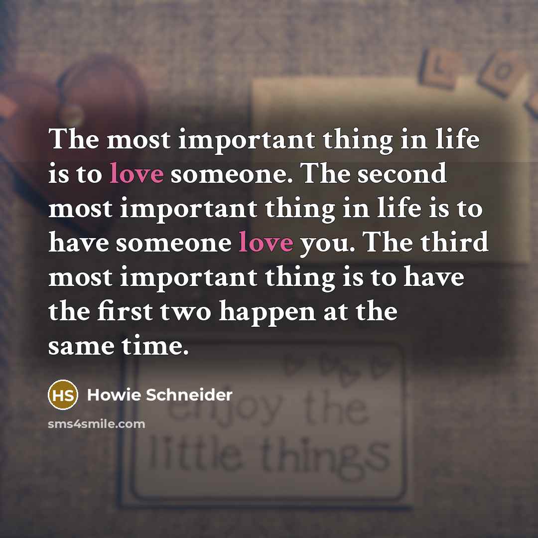 “The most important thing in life is to love someone. The second most important thing in life is to have someone love you. The third most important thing is to have the first two happen at the same time.” quote by Howie Schneider