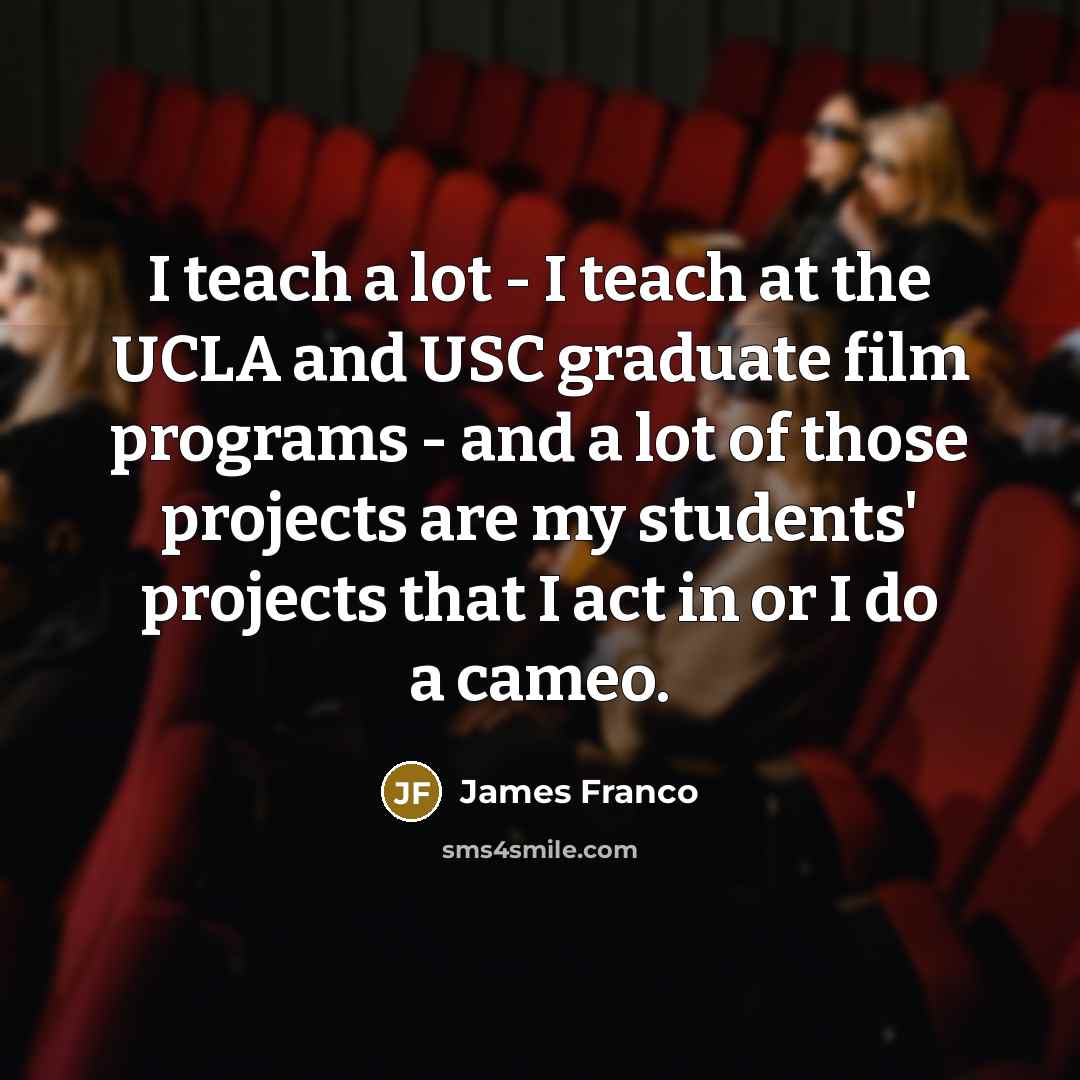 “I teach a lot - I teach at the UCLA and USC graduate film programs - and a lot of those projects are my students' projects that I act in or I do a cameo.” quote by James Franco