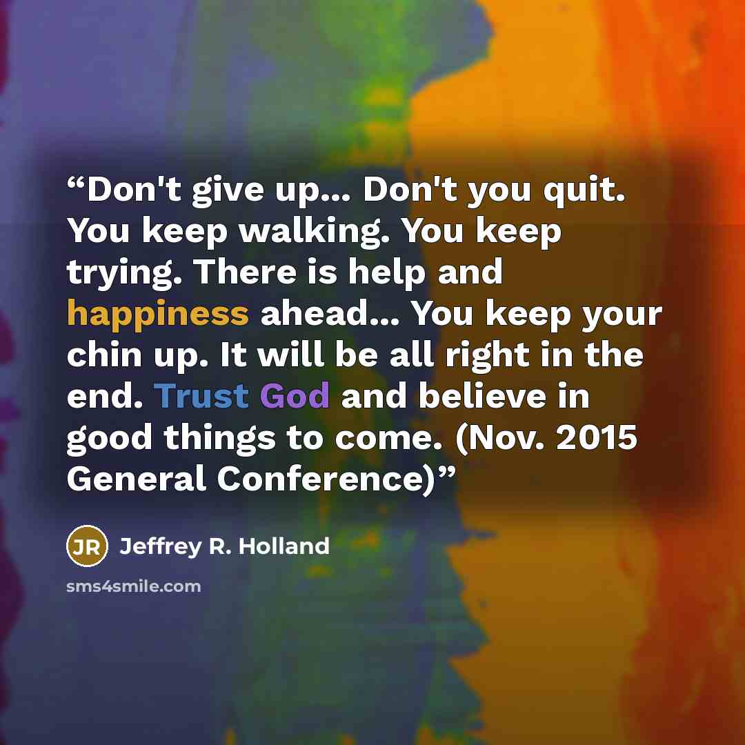 “Don't give up... Don't you quit. You keep walking. You keep trying. There is help and happiness ahead... You keep your chin up. It will be all right in the end. Trust God and believe in good things to come. (Nov. 2015 General Conference)” quote by Jeffrey R. Holland