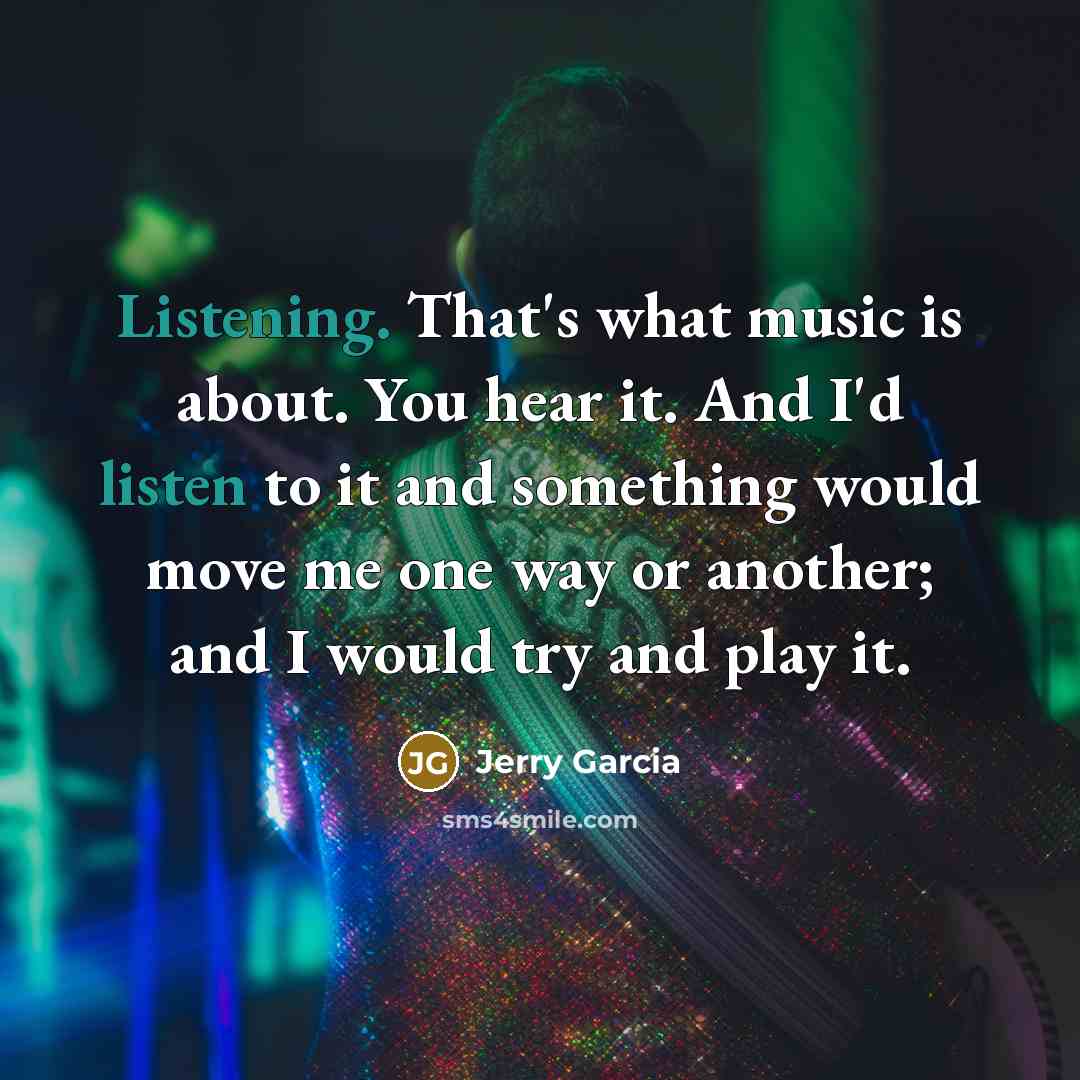 “Listening. That's what music is about. You hear it. And I'd listen to it and something would move me one way or another; and I would try and play it.” quote by Jerry Garcia