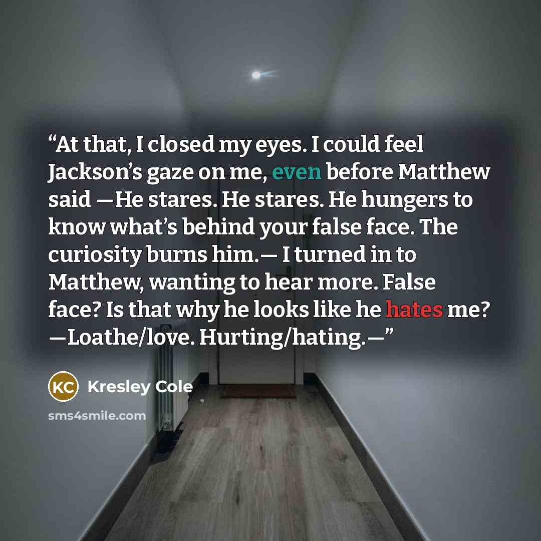 “At that, I closed my eyes. I could feel Jackson’s gaze on me, even before Matthew said —He stares. He stares. He hungers to know what’s behind your false face. The curiosity burns him.— I turned in to Matthew, wanting to hear more. False face? Is that why he looks like he hates me? —Loathe/love…” quote by Kresley Cole