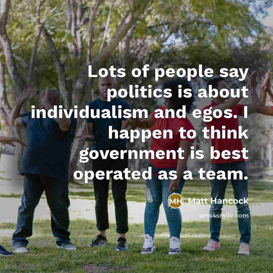 “Lots of people say politics is about individualism and egos.…” quote by Matt Hancock