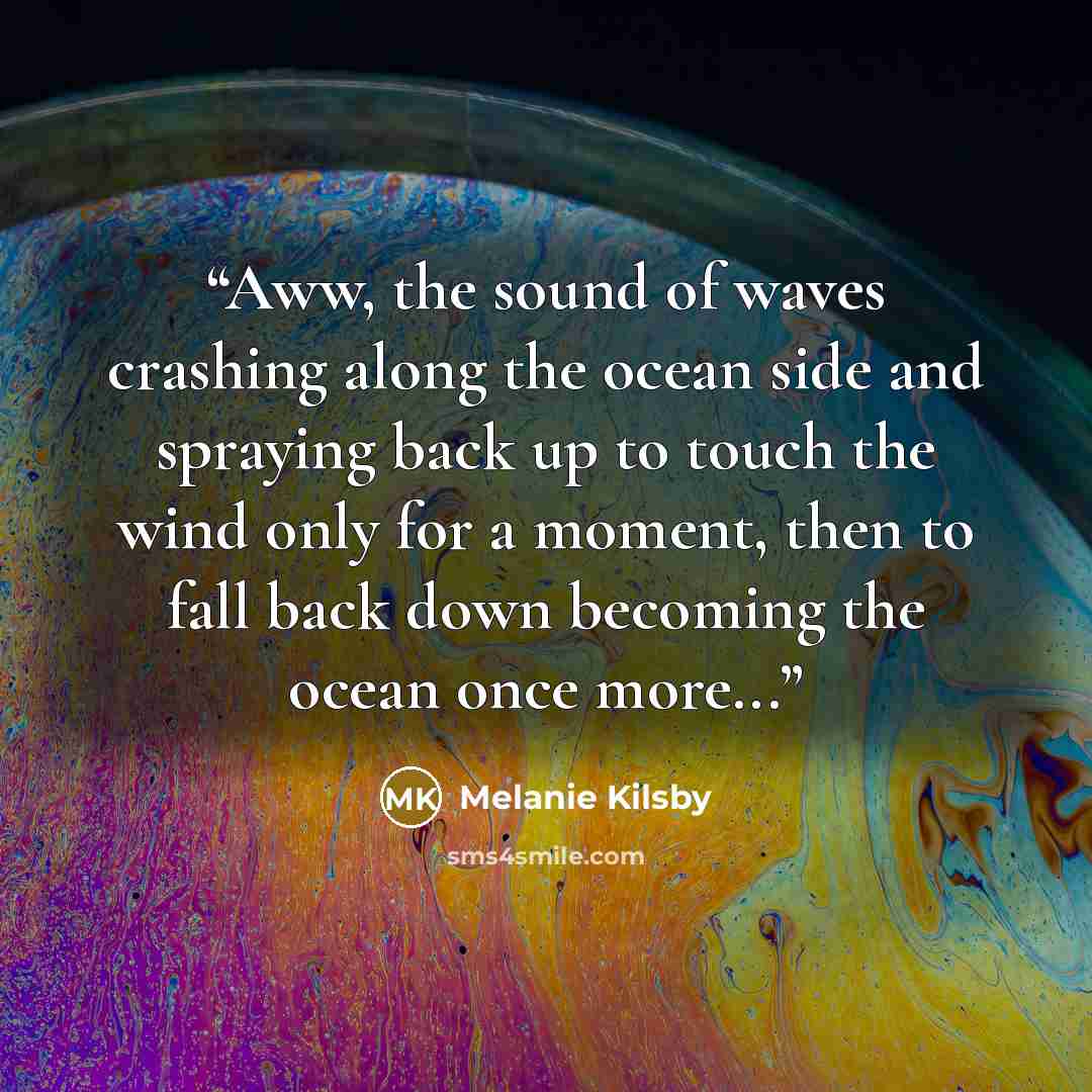 “Aww, the sound of waves crashing along the ocean side and spraying back up to touch the wind only for a moment, then to fall back down becoming the ocean once more...” quote by Melanie Kilsby