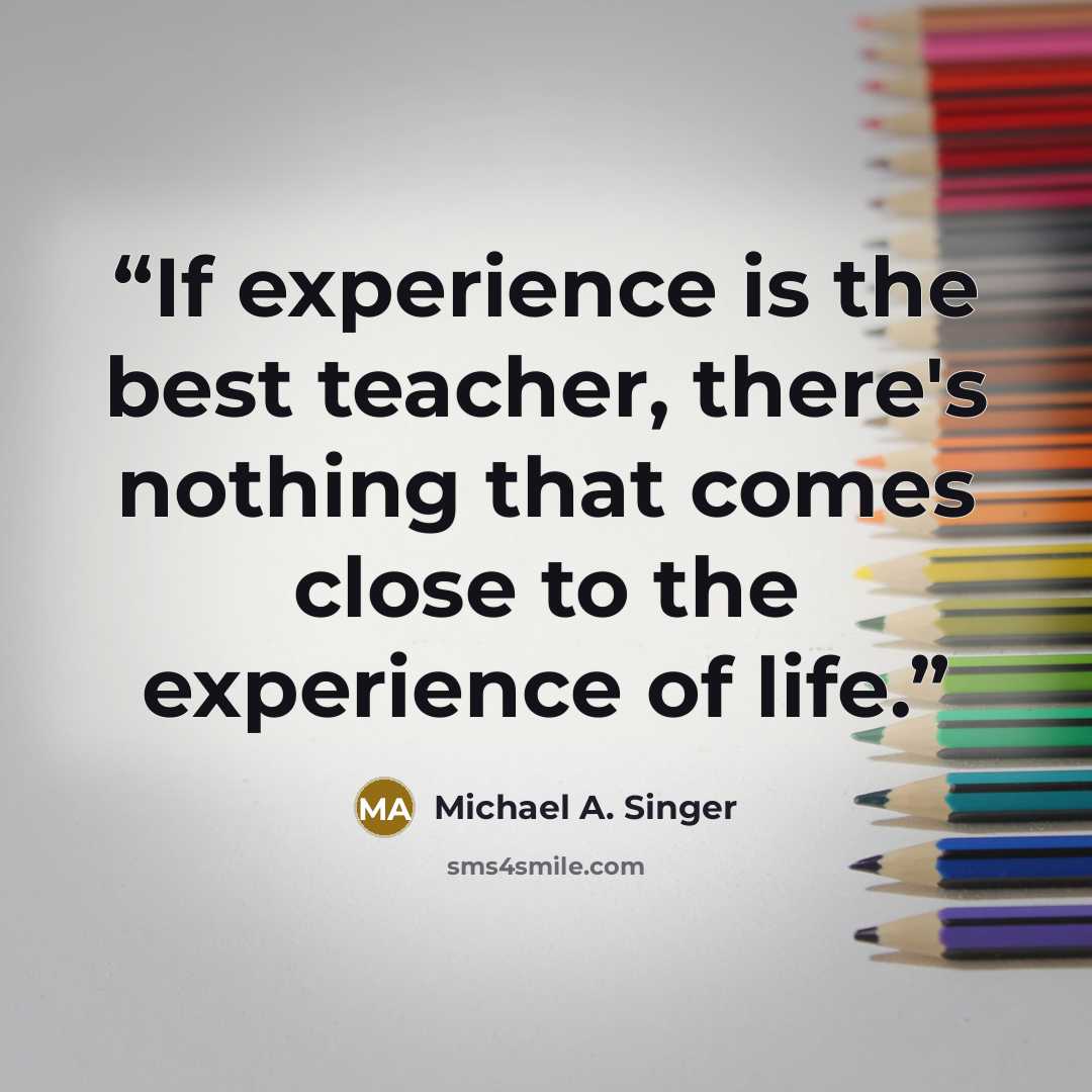 “If experience is the best teacher, there's nothing that comes close to the experience of life.” quote by Michael A. Singer