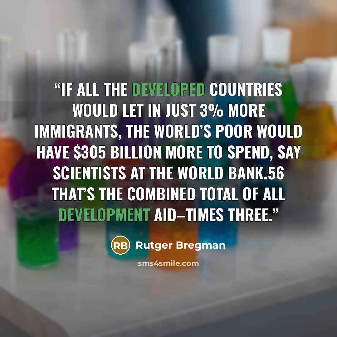“If all the developed countries would let in just 3% more immigrants, the world’s poor would have $305 billion more to spend, say scientists at the World Bank.56 That’s the combined total of all development aid–times three.” quote by Rutger Bregman