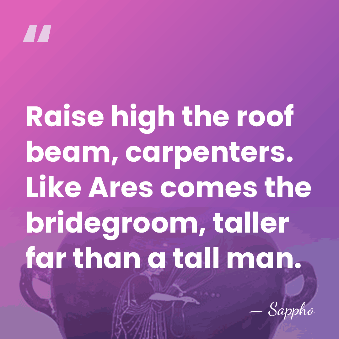 Raise high the roof beam, carpenters. Like Ares comes the bridegroom, taller&hellip; - Sappho