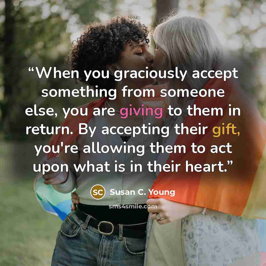 “When you graciously accept something from someone else, you are giving to them in return. By accepting their gift, you're allowing them to act upon what is in their heart.” quote by Susan C. Young