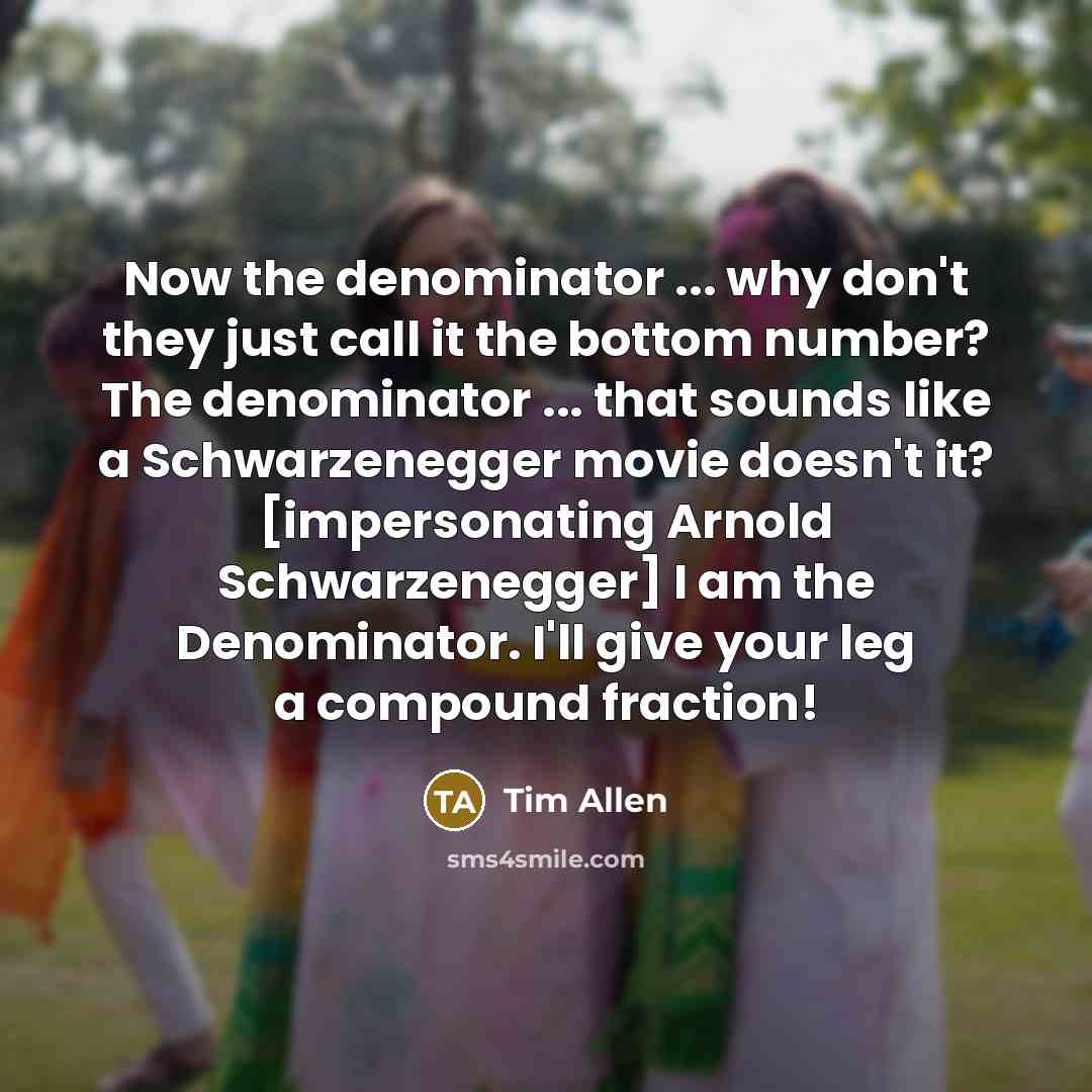 “Now the denominator ... why don't they just call it the bottom number? The denominator ... that sounds like a Schwarzenegger movie doesn't it? [impersonating Arnold Schwarzenegger] I am the Denominator. I'll give your leg a compound fraction!” quote by Tim Allen