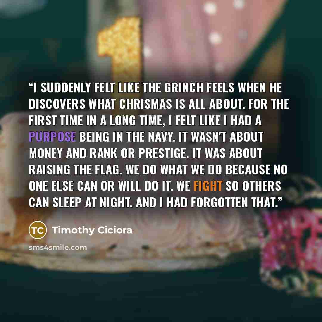 “I suddenly felt like the Grinch feels when he discovers what Chrismas is all about. For the first time in a long time, I felt like I had a purpose being in the Navy. It wasn't about money and rank or prestige. It was about raising the flag. We do what we do because no one else can or will do it…” quote by Timothy Ciciora
