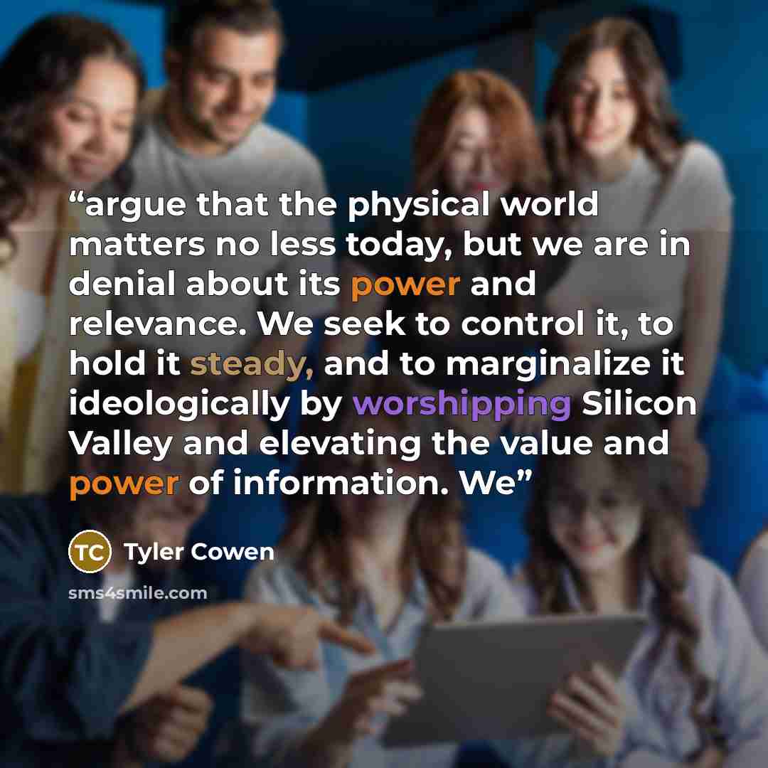 “argue that the physical world matters no less today, but we are in denial about its power and relevance. We seek to control it, to hold it steady, and to marginalize it ideologically by worshipping Silicon Valley and elevating the value and power of information. We” quote by Tyler Cowen