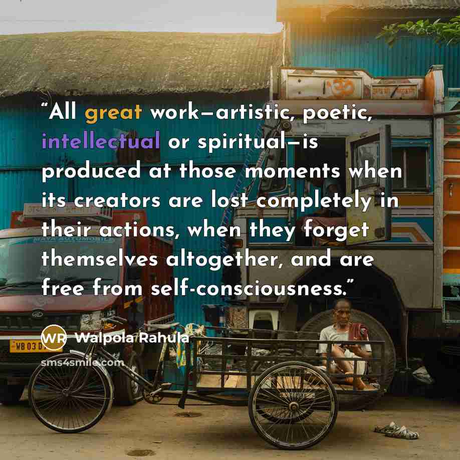 “All great work—artistic, poetic, intellectual or spiritual—is produced at those moments when its creators are lost completely in their actions, when they forget themselves altogether, and are free from self-consciousness.” quote by Walpola Rahula