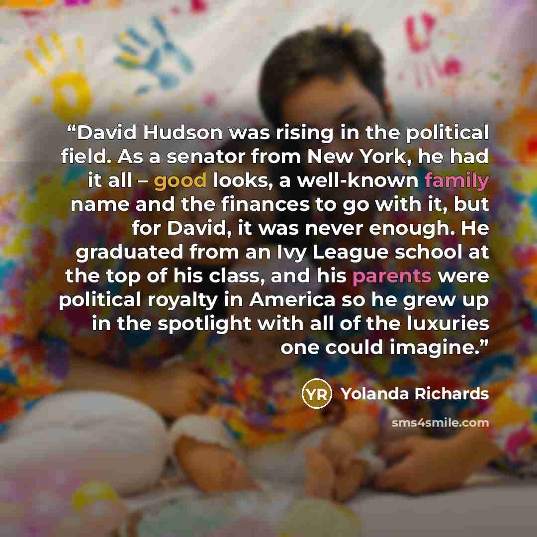 “David Hudson was rising in the political field. As a senator from New York, he had it all – good looks, a well-known family name and the finances to go with it, but for David, it was never enough. He graduated from an Ivy League school at the top of his class, and his parents were political…” quote by Yolanda Richards