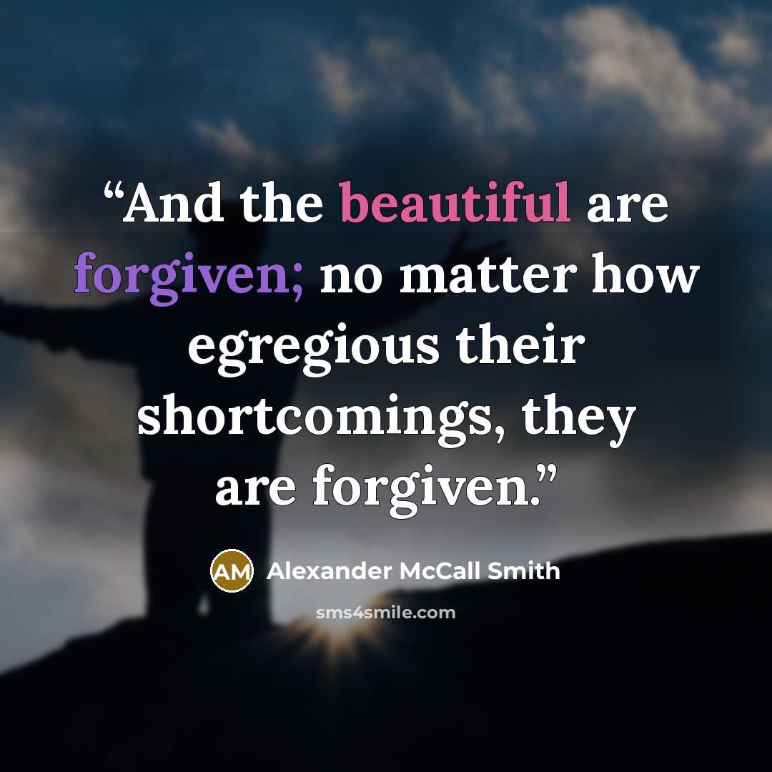 “And the beautiful are forgiven; no matter how egregious their shortcomings, they are forgiven.” quote by Alexander McCall Smith