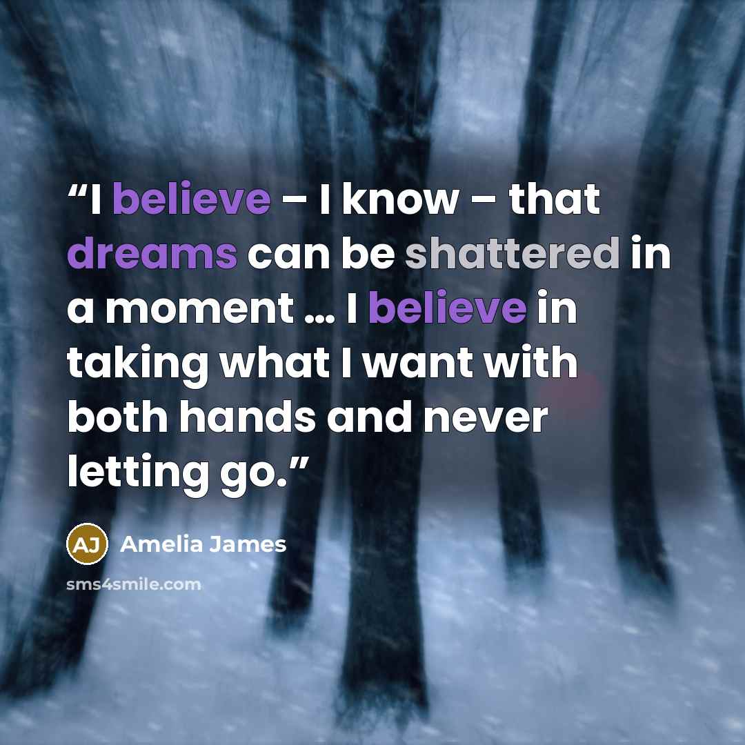 “I believe – I know – that dreams can be shattered in a moment … I believe in taking what I want with both hands and never letting go.” quote by Amelia James