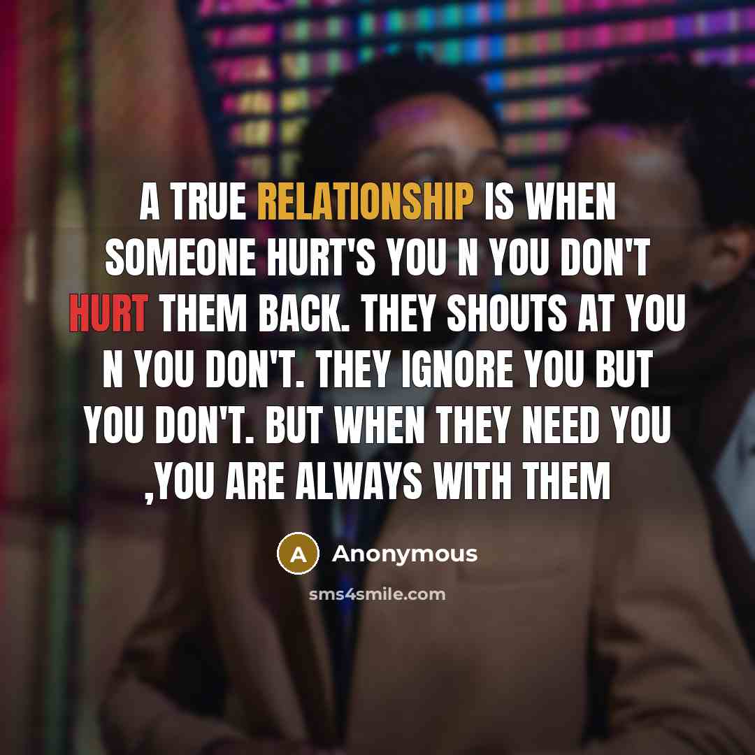“A true Relationship is when Someone hurt's you N you don't hurt them back. They shouts at You N You Don't. They ignore you but you don't. But when they need You ,You are always with them” quote by Anonymous
