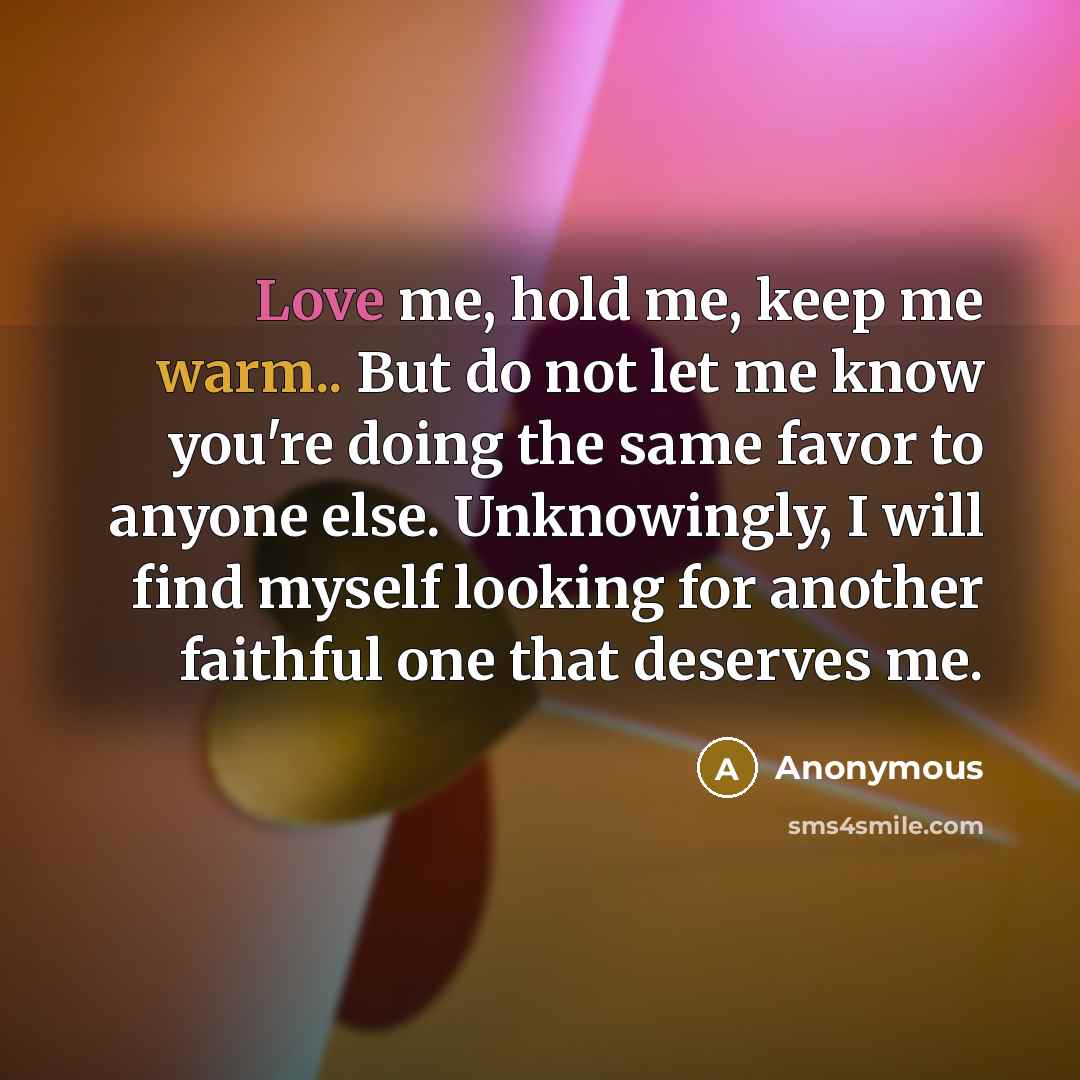 “Love me, hold me, keep me warm.. But do not let me know you're doing the same favor to anyone else. Unknowingly, I will find myself looking for another faithful one that deserves me.” quote by Anonymous