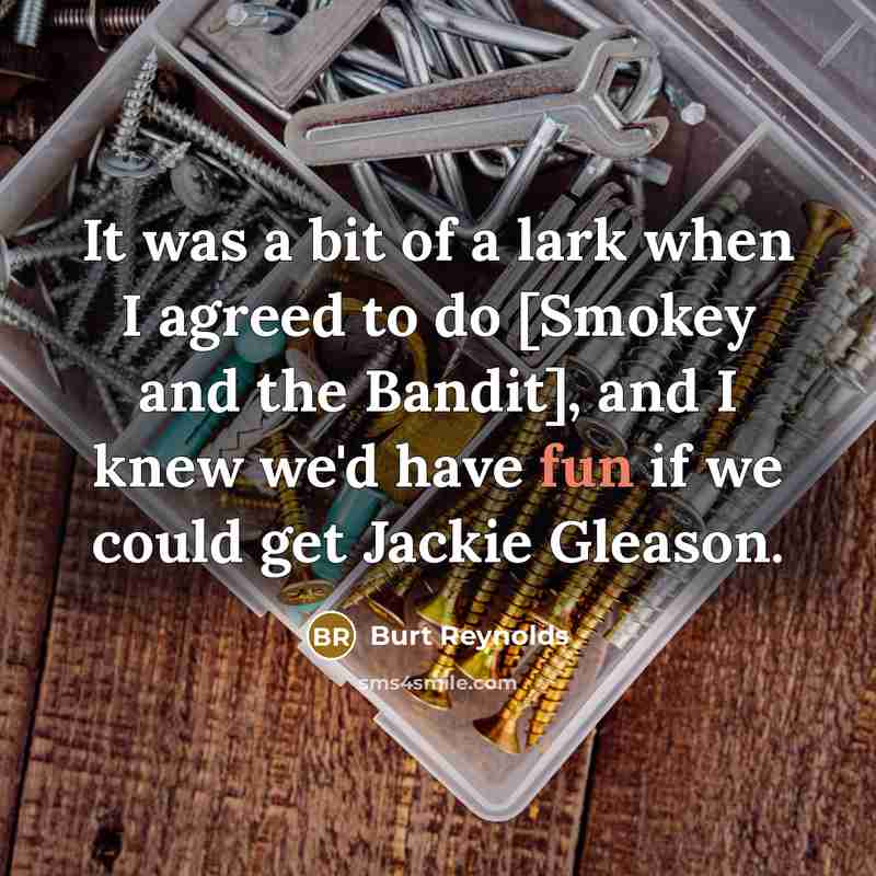 “It was a bit of a lark when I agreed to do [Smokey and the Bandit], and I knew we'd have fun if we could get Jackie Gleason.” quote by Burt Reynolds