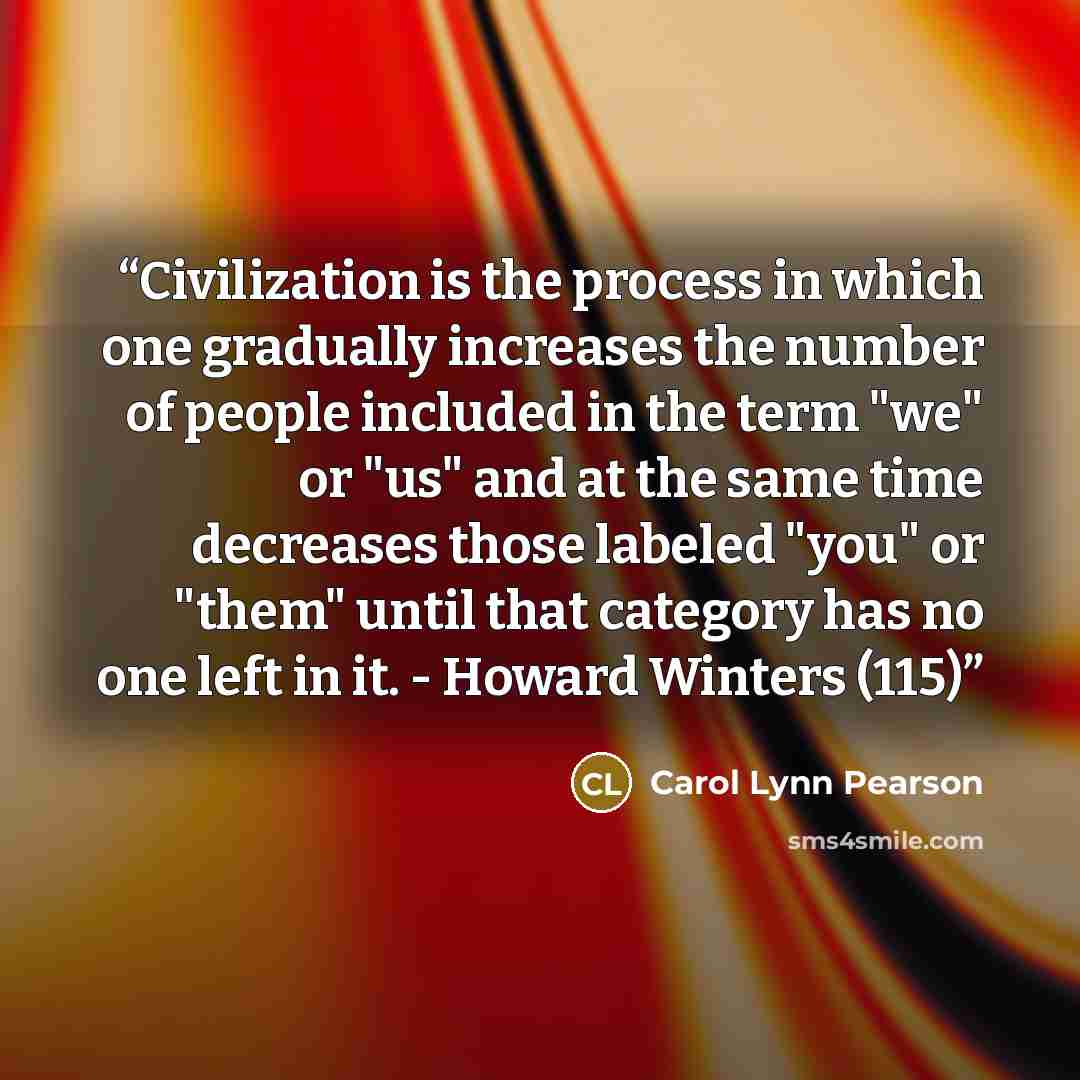 “Civilization is the process in which one gradually increases the number of people included in the term "we" or "us" and at the same time decreases those labeled "you" or "them" until that category has no one left in it. - Howard Winters (115)” quote by Carol Lynn Pearson
