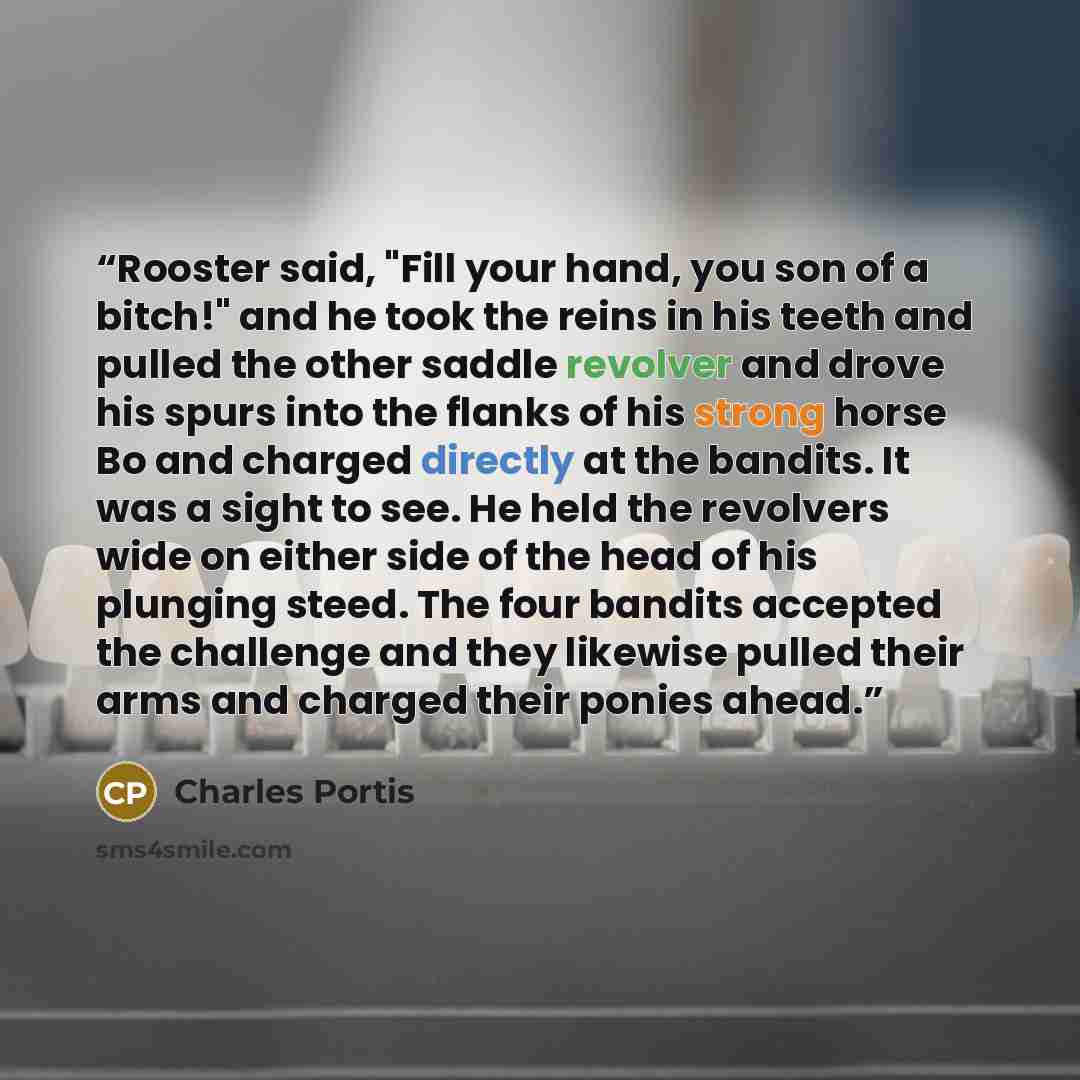 “Rooster said, "Fill your hand, you son of a bitch!" and he took the reins in his teeth and pulled the other saddle revolver and drove his spurs into the flanks of his strong horse Bo and charged directly at the bandits. It was a sight to see. He held the revolvers wide on either side of the head…” quote by Charles Portis